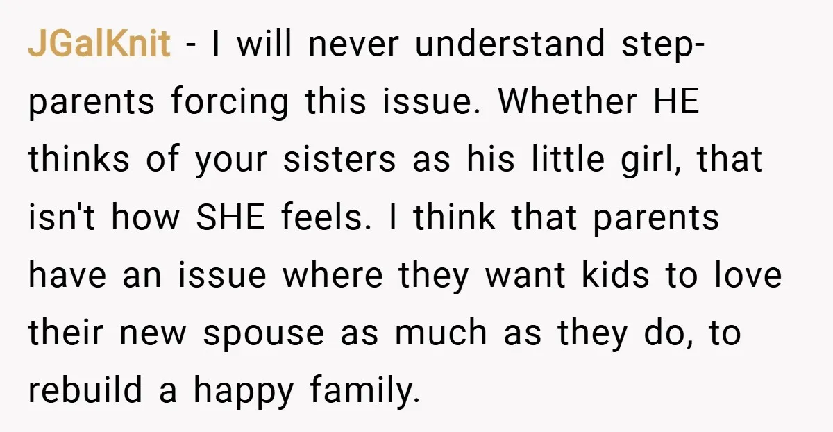JGalKnit − I will never understand step-parents forcing this issue. Whether HE thinks of your sisters as his little girl, that isn't how SHE feels. I think that parents have...