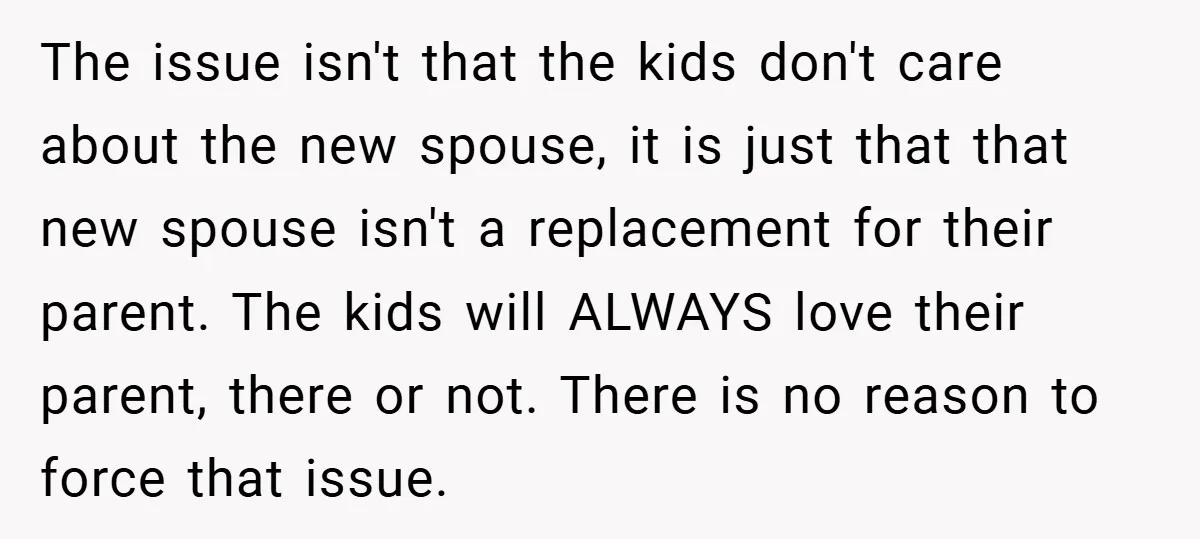 The issue isn't that the kids don't care about the new spouse, it is just that that new spouse isn't a replacement for their parent. The kids will ALWAYS love...