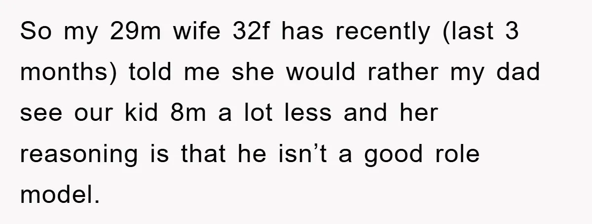 So my 29m wife 32f has recently (last 3 months) told me she would rather my dad see our kid 8m a lot less and her reasoning is that he...