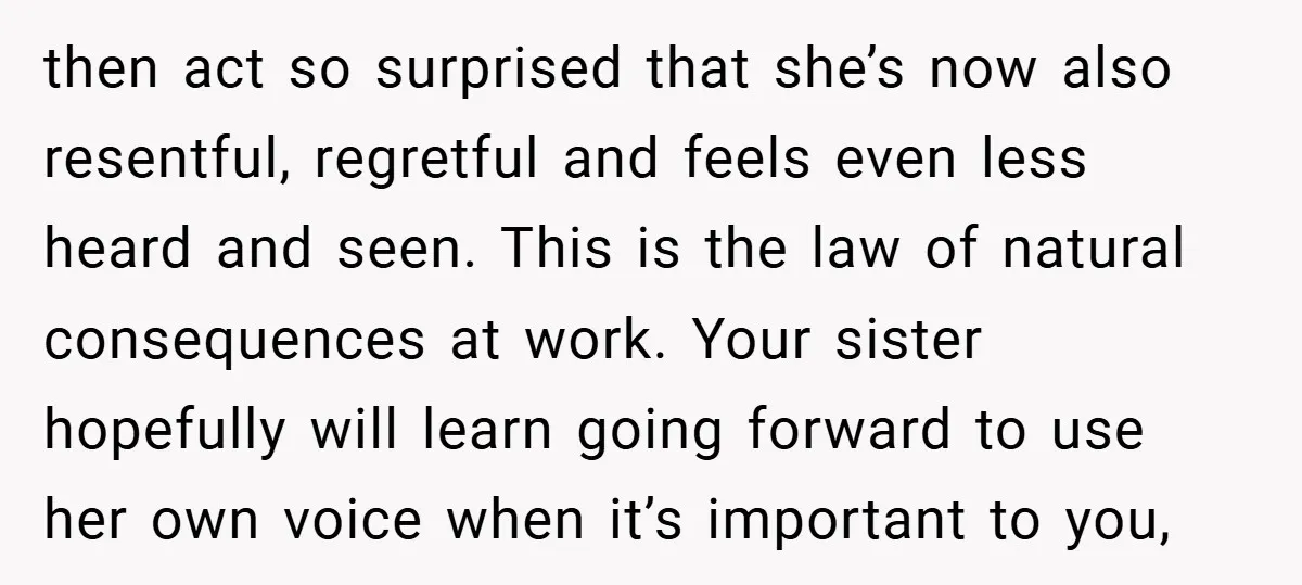 then act so surprised that she’s now also resentful, regretful and feels even less heard and seen. This is the law of natural consequences at work. Your sister hopefully will...