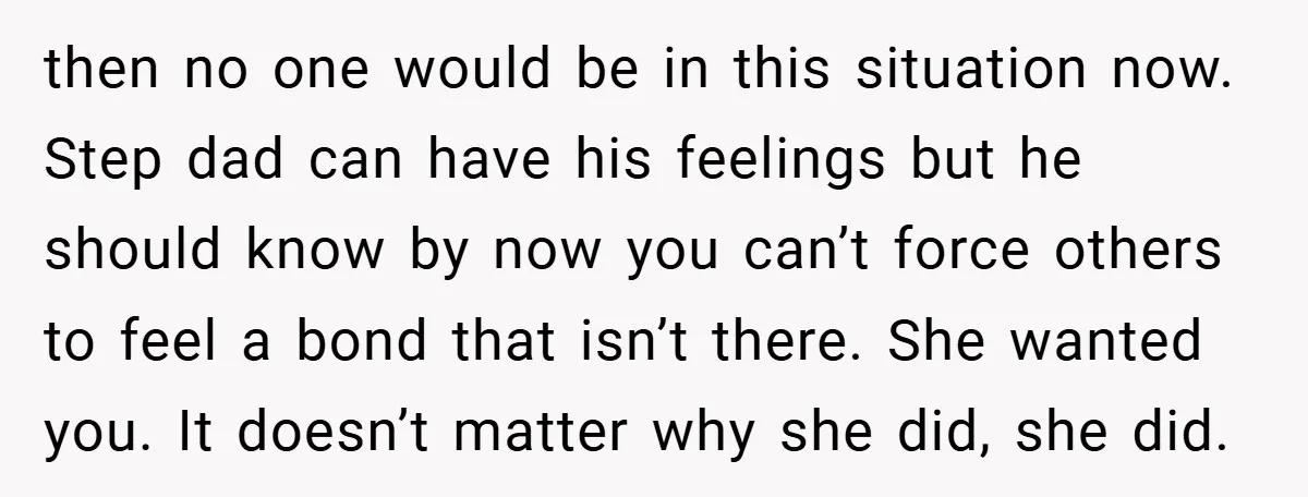 then no one would be in this situation now. Step dad can have his feelings but he should know by now you can’t force others to feel a bond that...