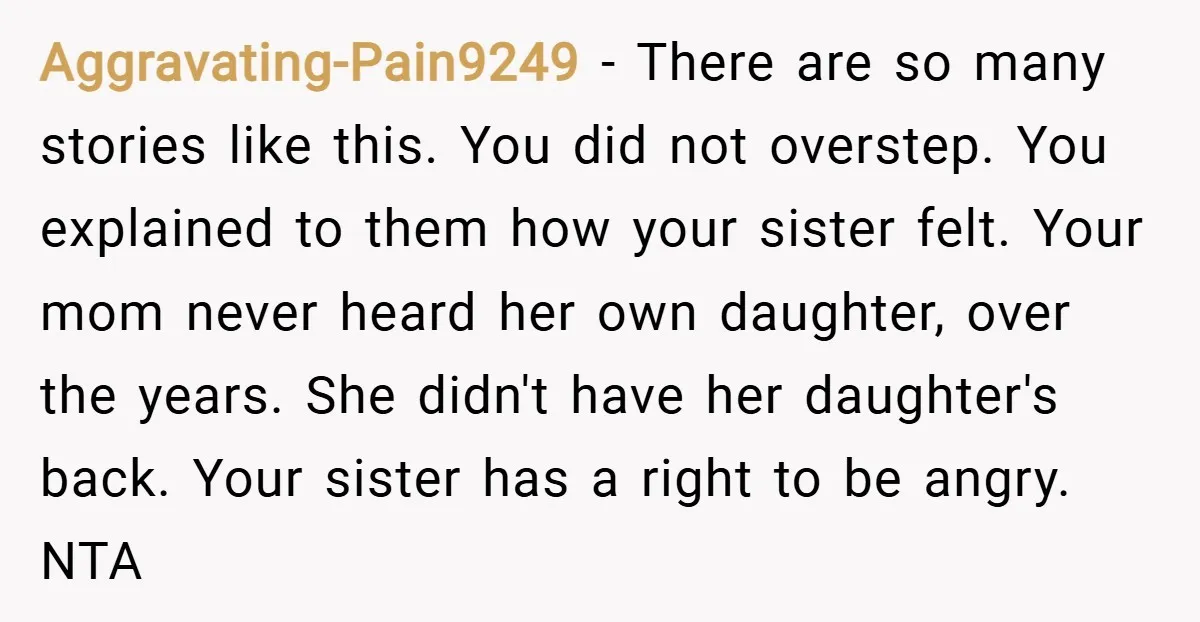 Aggravating-Pain9249 − There are so many stories like this. You did not overstep. You explained to them how your sister felt. Your mom never heard her own daughter, over the...