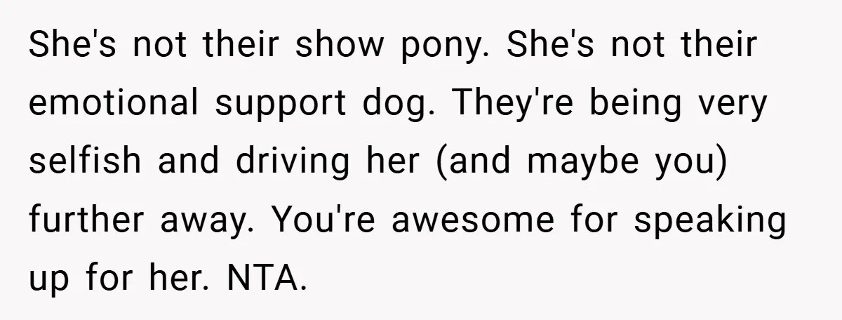 She's not their show pony. She's not their emotional support dog. They're being very selfish and driving her (and maybe you) further away. You're awesome for speaking up for her....