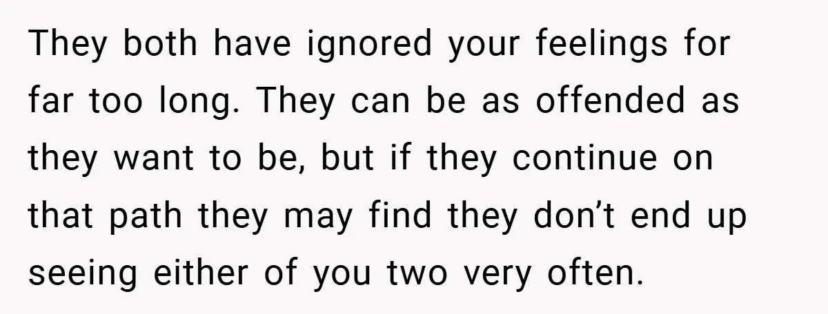 They both have ignored your feelings for far too long. They can be as offended as they want to be, but if they continue on that path they may find...