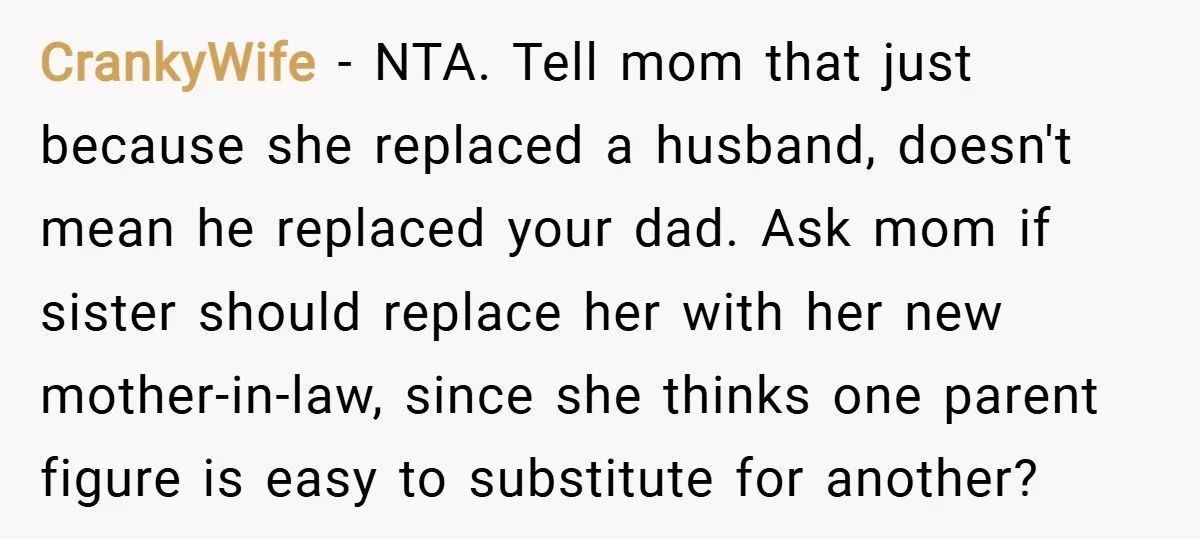 CrankyWife − NTA. Tell mom that just because she replaced a husband, doesn't mean he replaced your dad. Ask mom if sister should replace her with her new mother-in-law, since...