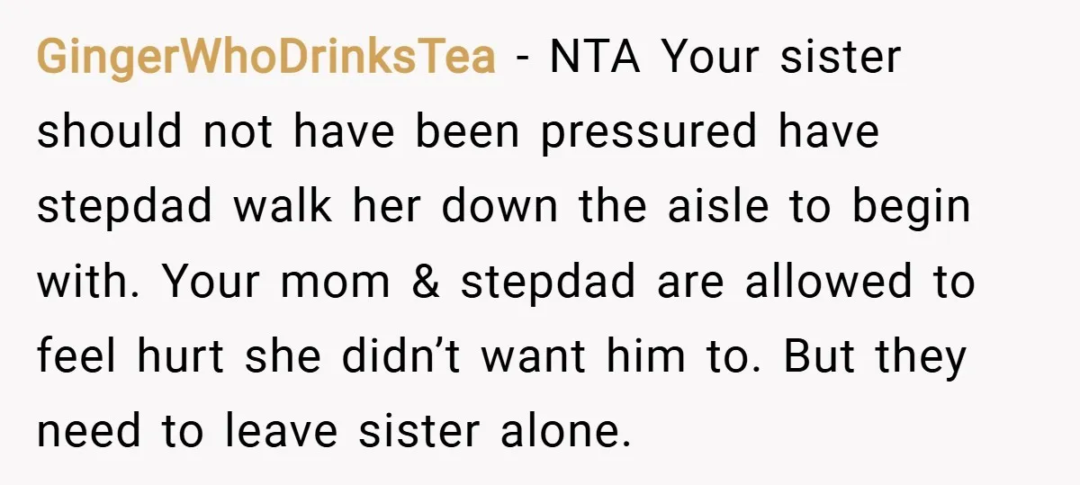 GingerWhoDrinksTea − NTA Your sister should not have been pressured have stepdad walk her down the aisle to begin with. Your mom & stepdad are allowed to feel hurt she...