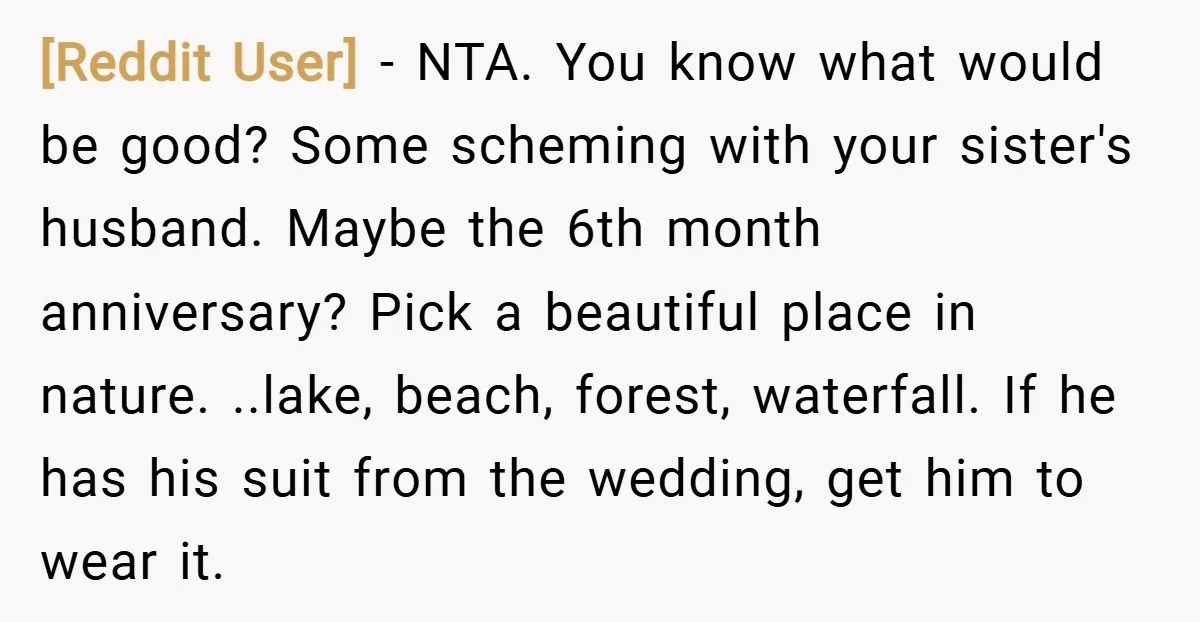 [Reddit User] − NTA. You know what would be good? Some scheming with your sister's husband. Maybe the 6th month anniversary? Pick a beautiful place in nature. ..lake, beach, forest,...