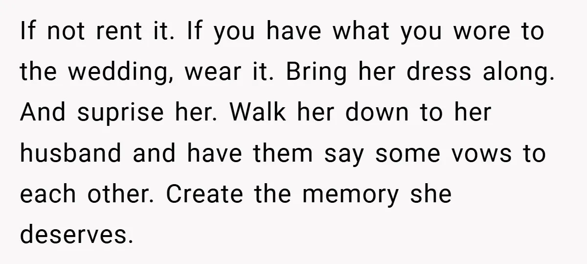 If not rent it. If you have what you wore to the wedding, wear it. Bring her dress along. And suprise her. Walk her down to her husband and have...
