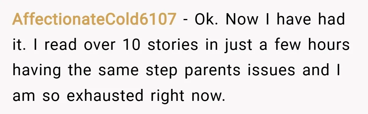 AffectionateCold6107 − Ok. Now I have had it. I read over 10 stories in just a few hours having the same step parents issues and I am so exhausted right...