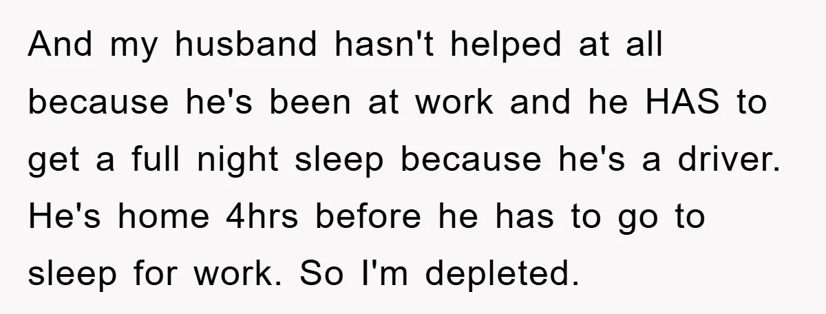 And my husband hasn't helped at all because he's been at work and he HAS to get a full night sleep because he's a driver. He's home 4hrs before he...