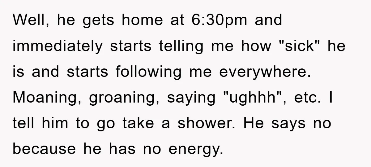 Well, he gets home at 6:30pm and immediately starts telling me how "sick" he is and starts following me everywhere. Moaning, groaning, saying "ughhh", etc. I tell him to go...