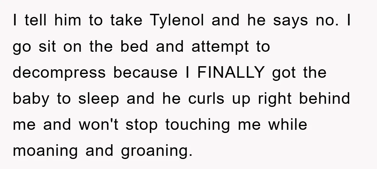 I tell him to take Tylenol and he says no. I go sit on the bed and attempt to decompress because I FINALLY got the baby to sleep and he...