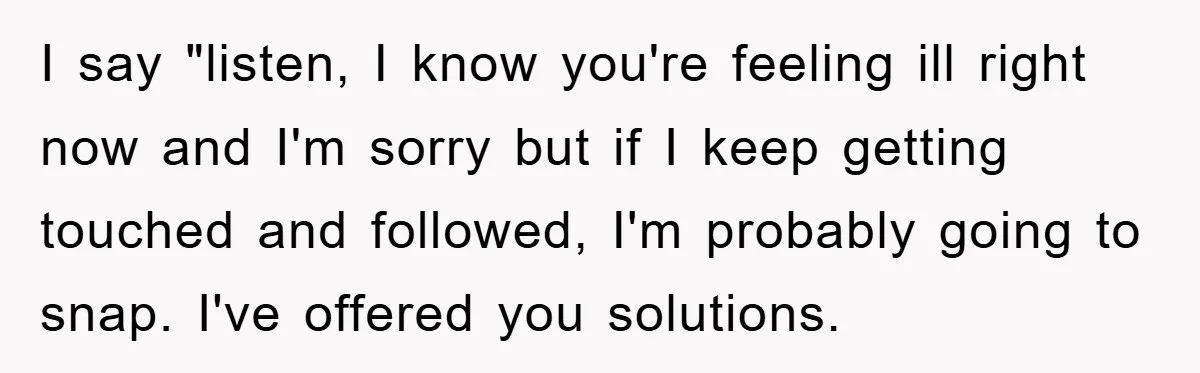 I say "listen, I know you're feeling ill right now and I'm sorry but if I keep getting touched and followed, I'm probably going to snap. I've offered you solutions.