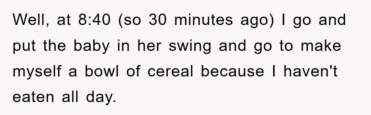 Well, at 8:40 (so 30 minutes ago) I go and put the baby in her swing and go to make myself a bowl of cereal because I haven't eaten all...