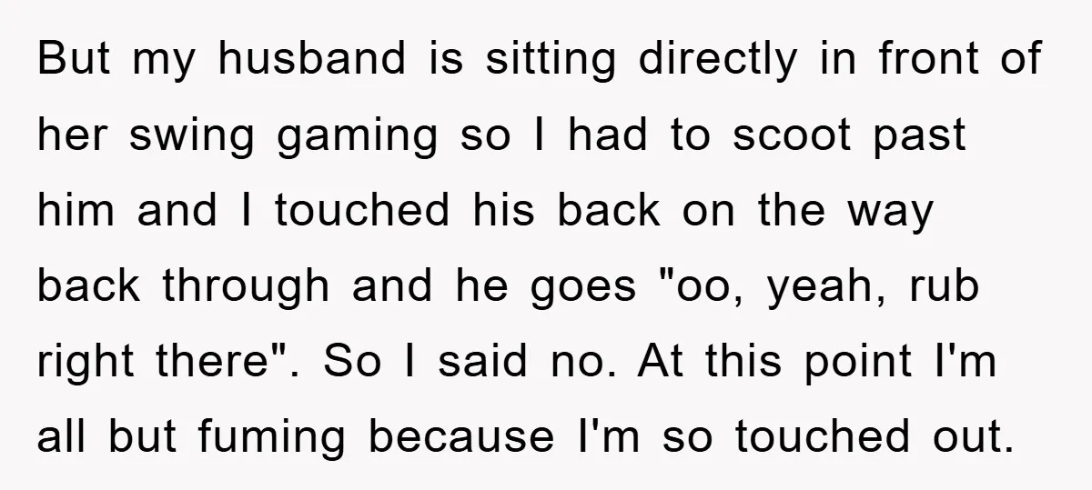 But my husband is sitting directly in front of her swing gaming so I had to scoot past him and I touched his back on the way back through and...