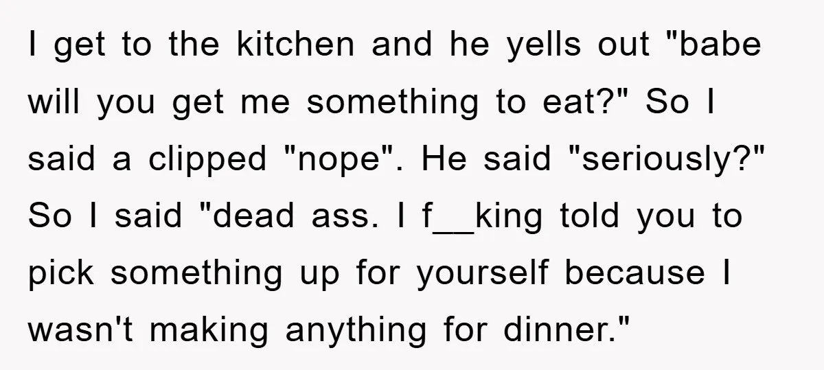 I get to the kitchen and he yells out "babe will you get me something to eat?" So I said a clipped "nope". He said "seriously?" So I said "dead...