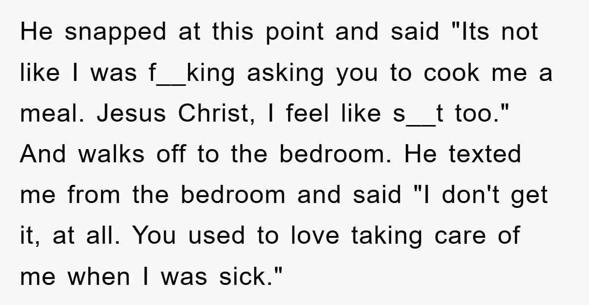 He snapped at this point and said "Its not like I was f__king asking you to cook me a meal. Jesus Christ, I feel like s__t too." And walks off...