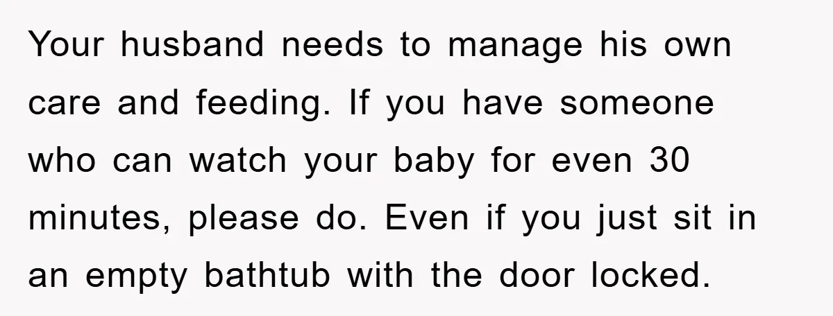 Your husband needs to manage his own care and feeding. If you have someone who can watch your baby for even 30 minutes, please do. Even if you just sit...