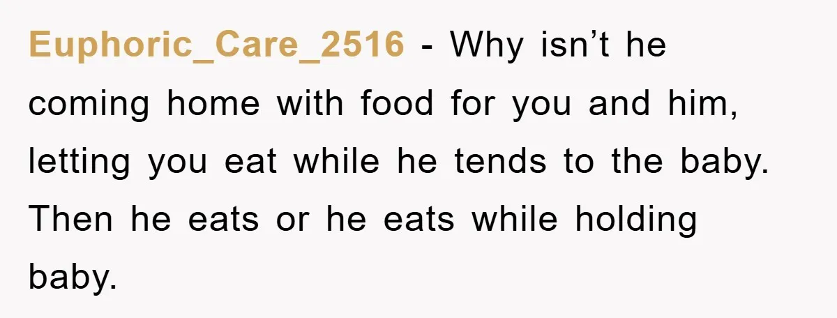 Euphoric_Care_2516 − Why isn’t he coming home with food for you and him, letting you eat while he tends to the baby. Then he eats or he eats while holding...