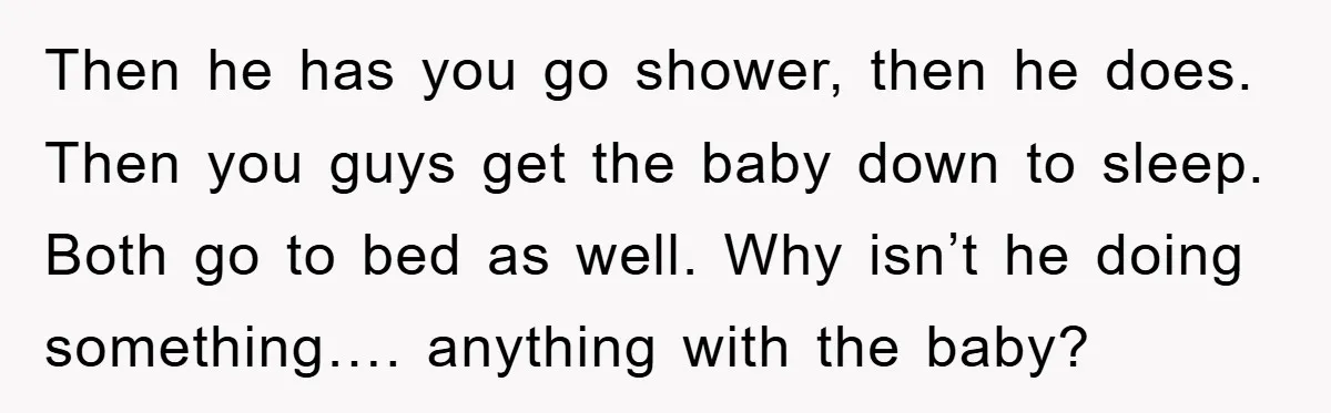 Then he has you go shower, then he does. Then you guys get the baby down to sleep. Both go to bed as well. Why isn’t he doing something…. anything...