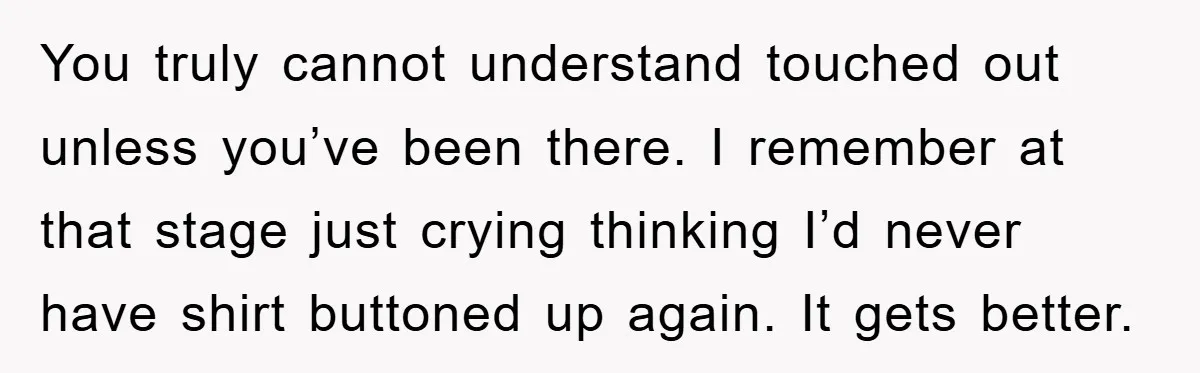 You truly cannot understand touched out unless you’ve been there. I remember at that stage just crying thinking I’d never have shirt buttoned up again. It gets better.
