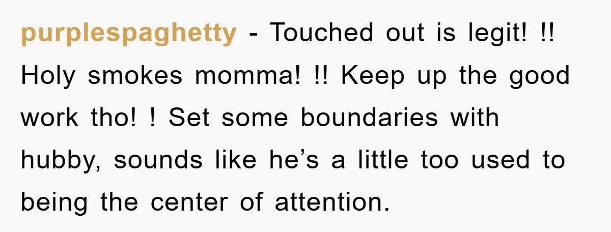 purplespaghetty − Touched out is legit! !! Holy smokes momma! !! Keep up the good work tho! ! Set some boundaries with hubby, sounds like he’s a little too used...