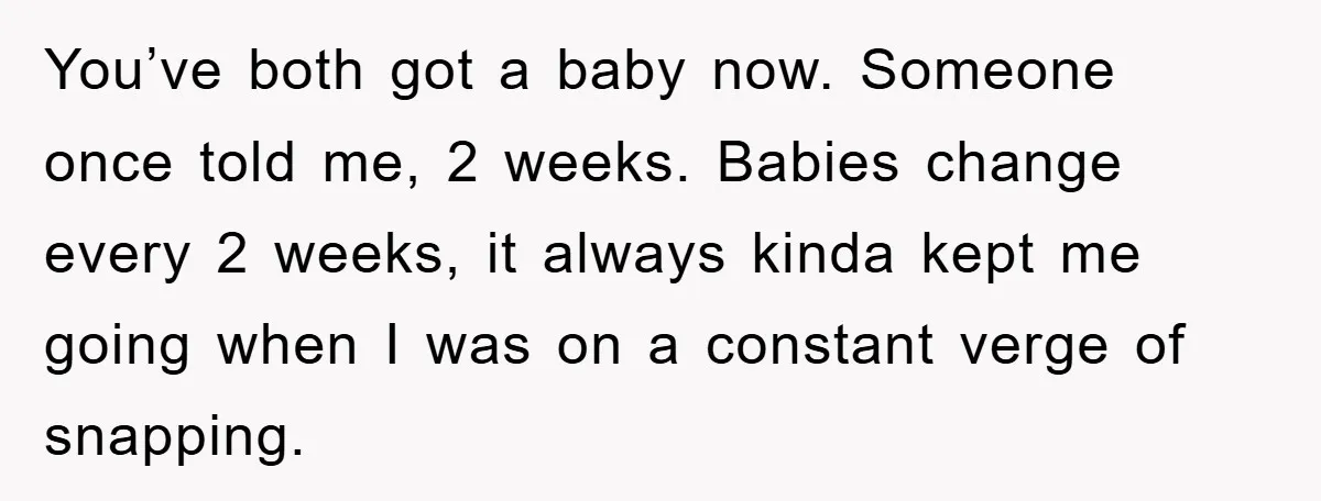 You’ve both got a baby now. Someone once told me, 2 weeks. Babies change every 2 weeks, it always kinda kept me going when I was on a constant verge...