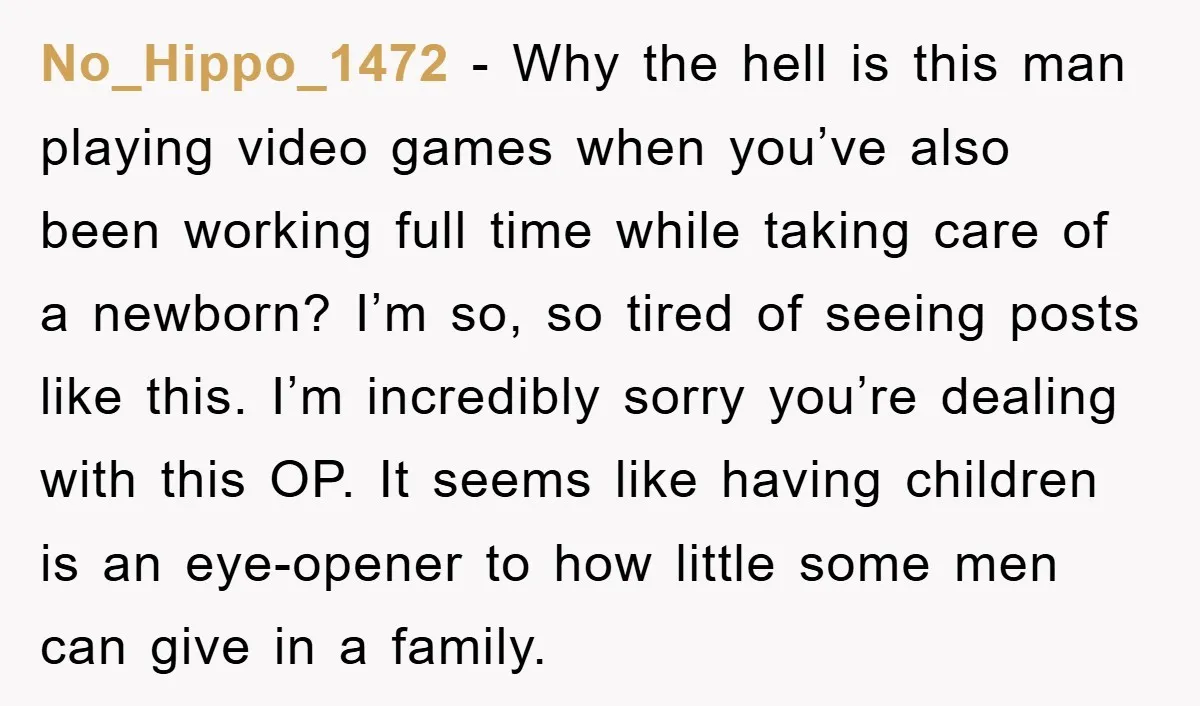 No_Hippo_1472 − Why the hell is this man playing video games when you’ve also been working full time while taking care of a newborn? I’m so, so tired of seeing...