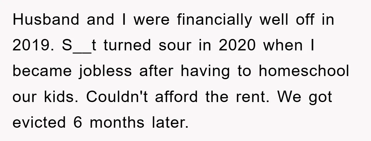 Husband and I were financially well off in 2019. S__t turned sour in 2020 when I became jobless after having to homeschool our kids. Couldn't afford the rent. We got...