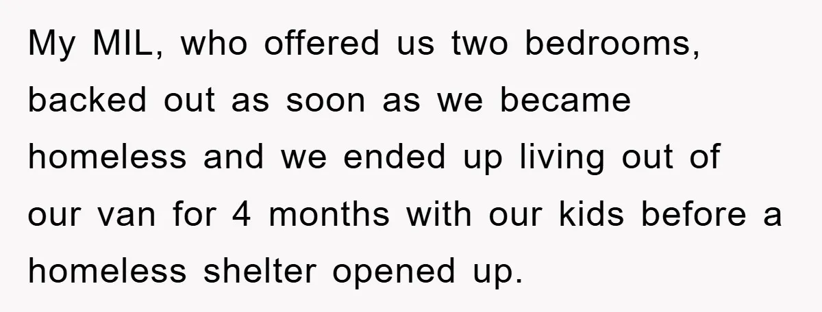 My MIL, who offered us two bedrooms, backed out as soon as we became homeless and we ended up living out of our van for 4 months with our kids...