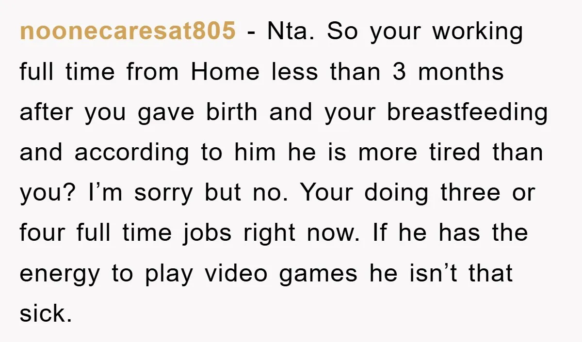noonecaresat805 − Nta. So your working full time from Home less than 3 months after you gave birth and your breastfeeding and according to him he is more tired than...