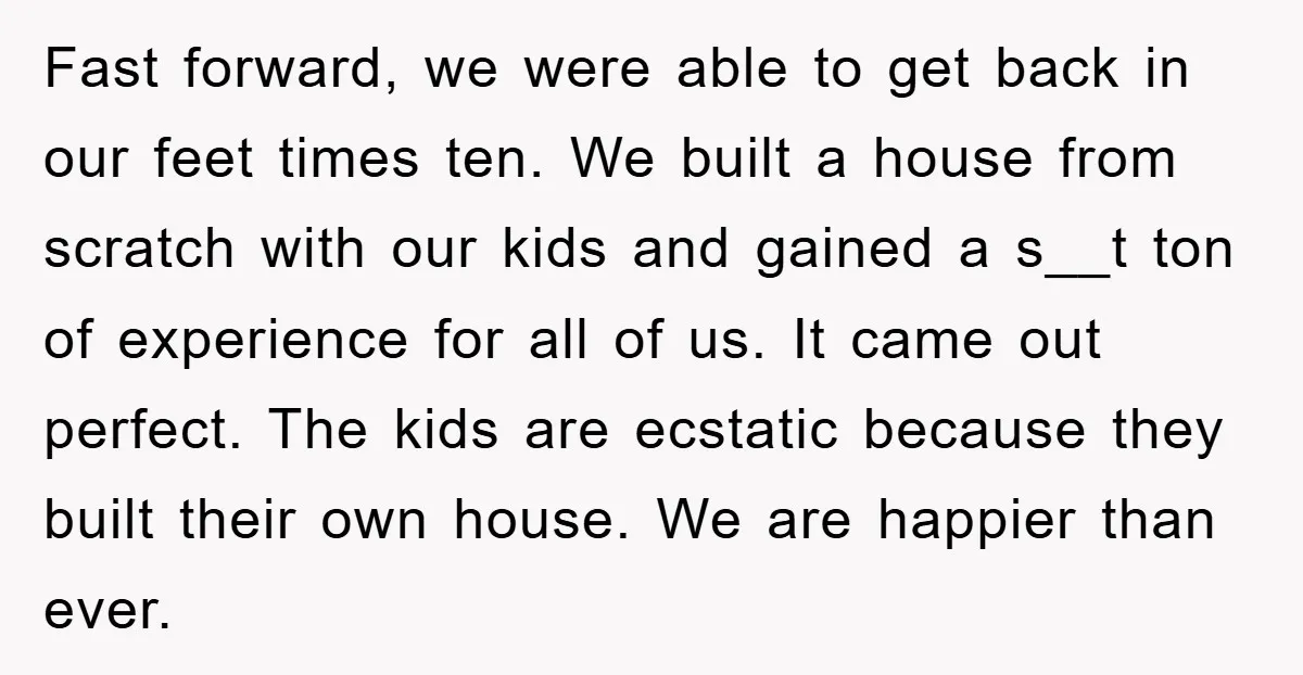 Fast forward, we were able to get back in our feet times ten. We built a house from scratch with our kids and gained a s__t ton of experience for...
