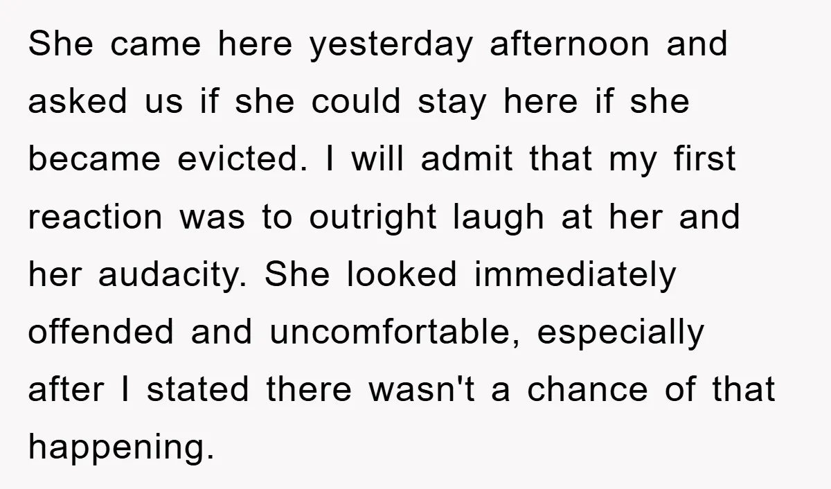 She came here yesterday afternoon and asked us if she could stay here if she became evicted. I will admit that my first reaction was to outright laugh at her...