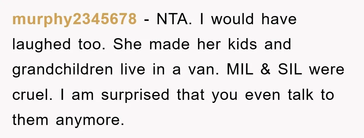 murphy2345678 − NTA. I would have laughed too. She made her kids and grandchildren live in a van. MIL & SIL were cruel. I am surprised that you even talk...