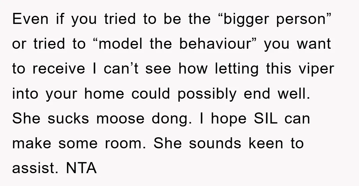 Even if you tried to be the “bigger person” or tried to “model the behaviour” you want to receive I can’t see how letting this viper into your home could...