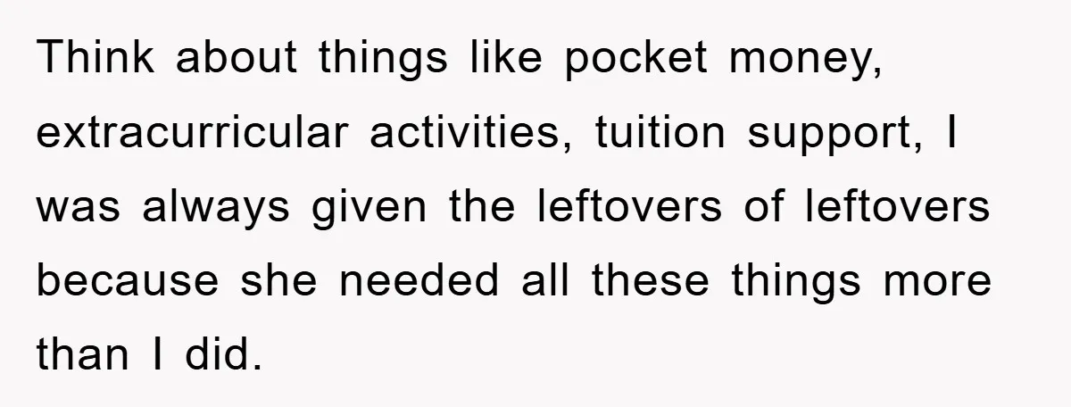 Think about things like pocket money, extracurricular activities, tuition support, I was always given the leftovers of leftovers because she needed all these things more than I did.