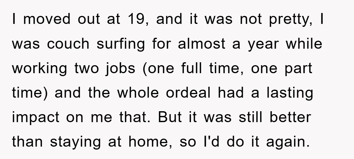 I moved out at 19, and it was not pretty, I was couch surfing for almost a year while working two jobs (one full time, one part time) and the...