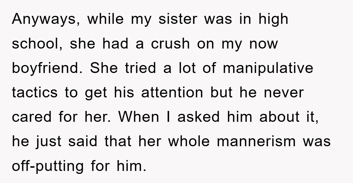 Anyways, while my sister was in high school, she had a crush on my now boyfriend. She tried a lot of manipulative tactics to get his attention but he never...