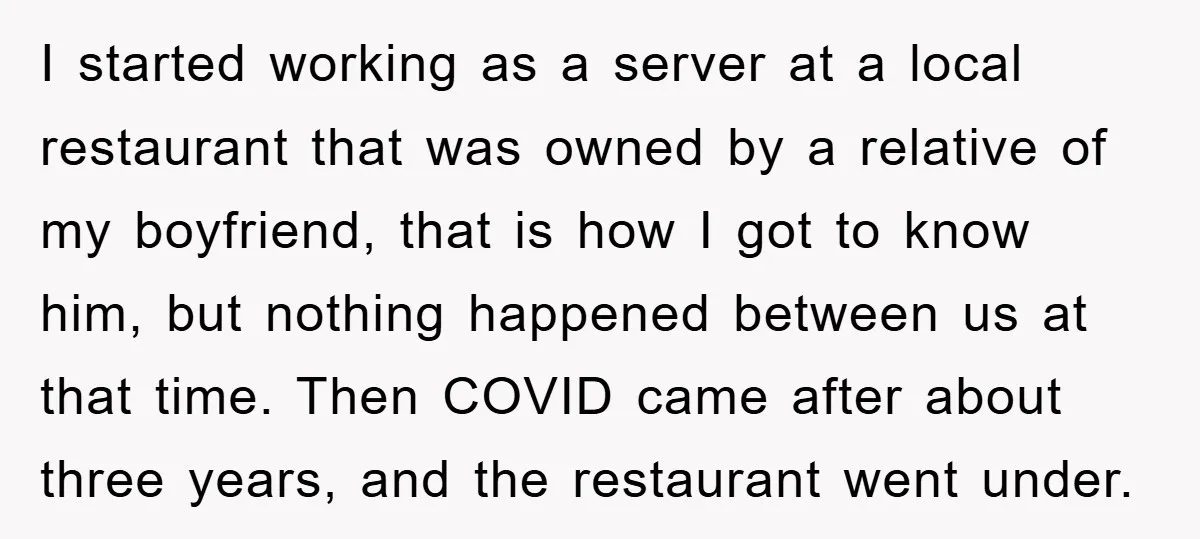I started working as a server at a local restaurant that was owned by a relative of my boyfriend, that is how I got to know him, but nothing happened...