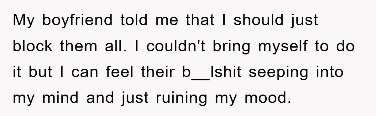 My boyfriend told me that I should just block them all. I couldn't bring myself to do it but I can feel their b__lshit seeping into my mind and just...