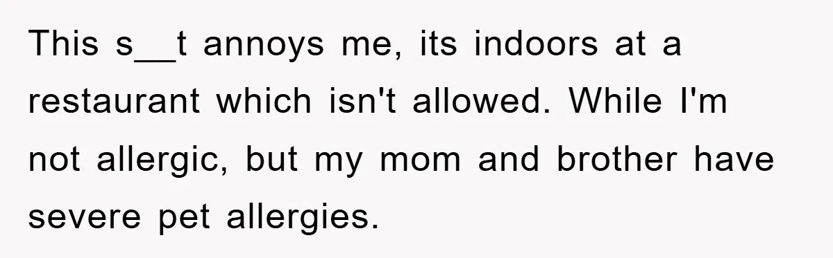 This s__t annoys me, its indoors at a restaurant which isn't allowed. While I'm not allergic, but my mom and brother have severe pet allergies.