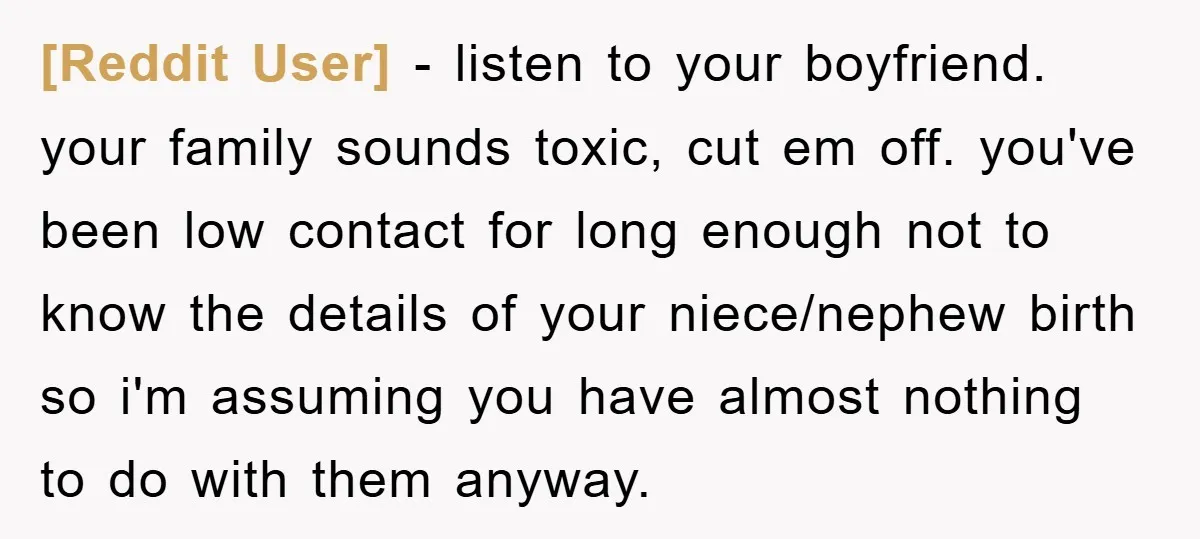 [Reddit User] − listen to your boyfriend. your family sounds toxic, cut em off. you've been low contact for long enough not to know the details of your niece/nephew birth...