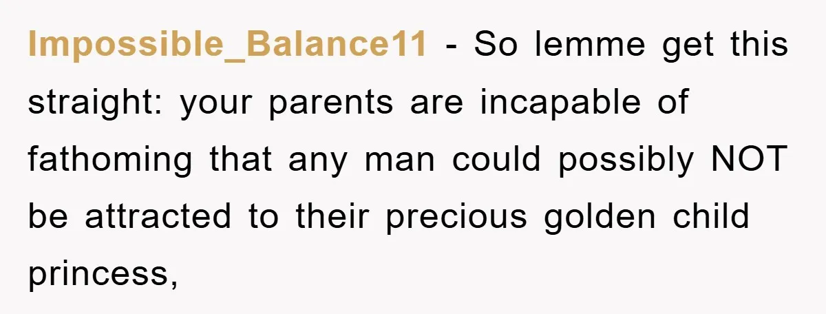 Impossible_Balance11 − So lemme get this straight: your parents are incapable of fathoming that any man could possibly NOT be attracted to their precious golden child princess,
