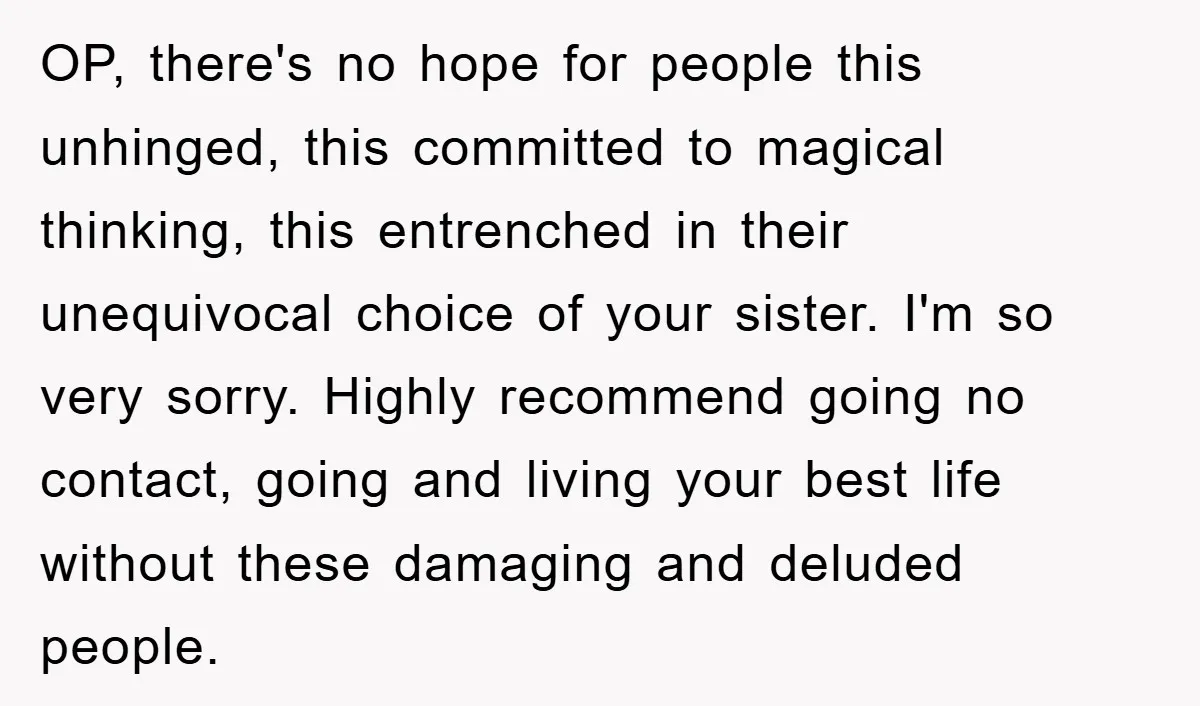 OP, there's no hope for people this unhinged, this committed to magical thinking, this entrenched in their unequivocal choice of your sister. I'm so very sorry. Highly recommend going no...