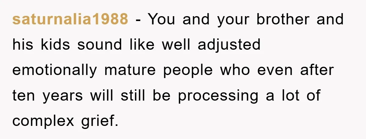 saturnalia1988 − You and your brother and his kids sound like well adjusted emotionally mature people who even after ten years will still be processing a lot of complex grief.