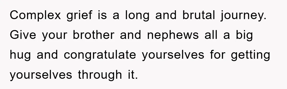 Complex grief is a long and brutal journey. Give your brother and nephews all a big hug and congratulate yourselves for getting yourselves through it.