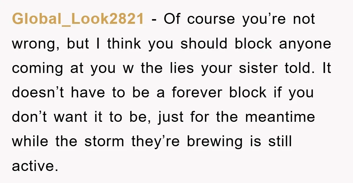 Global_Look2821 − Of course you’re not wrong, but I think you should block anyone coming at you w the lies your sister told. It doesn’t have to be a forever...