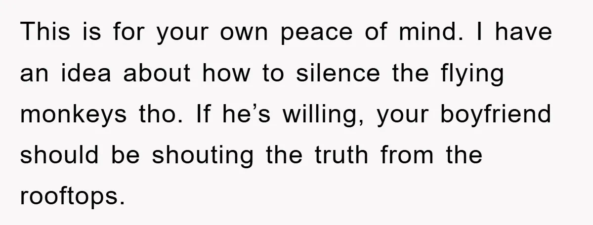 This is for your own peace of mind. I have an idea about how to silence the flying monkeys tho. If he’s willing, your boyfriend should be shouting the truth...