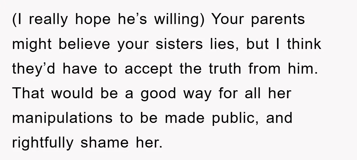 (I really hope he’s willing) Your parents might believe your sisters lies, but I think they’d have to accept the truth from him. That would be a good way for...