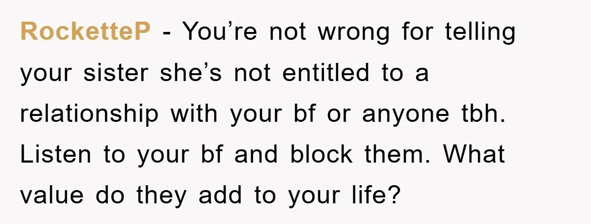 RocketteP − You’re not wrong for telling your sister she’s not entitled to a relationship with your bf or anyone tbh. Listen to your bf and block them. What value...